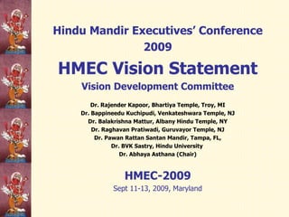 Hindu Mandir Executives’ Conference 2009 HMEC Vision Statement Vision Development Committee Dr. Rajender Kapoor, Bhartiya Temple, Troy, MI Dr. Bappineedu Kuchipudi, Venkateshwara Temple, NJ Dr. Balakrishna Mattur, Albany Hindu Temple, NY Dr. Raghavan Pratiwadi, Guruvayor Temple, NJ Dr. Pawan Rattan Santan Mandir, Tampa, FL, Dr. BVK Sastry, Hindu University  Dr. Abhaya Asthana (Chair) HMEC-2009 Sept 11-13, 2009, Maryland 