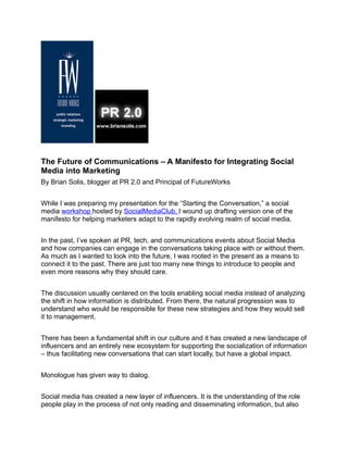 The Future of Communications – A Manifesto for Integrating Social
Media into Marketing
By Brian Solis, blogger at PR 2.0 and Principal of FutureWorks


While I was preparing my presentation for the “Starting the Conversation,” a social
media workshop hosted by SocialMediaClub, I wound up drafting version one of the
manifesto for helping marketers adapt to the rapidly evolving realm of social media.


In the past, I’ve spoken at PR, tech, and communications events about Social Media
and how companies can engage in the conversations taking place with or without them.
As much as I wanted to look into the future, I was rooted in the present as a means to
connect it to the past. There are just too many new things to introduce to people and
even more reasons why they should care.


The discussion usually centered on the tools enabling social media instead of analyzing
the shift in how information is distributed. From there, the natural progression was to
understand who would be responsible for these new strategies and how they would sell
it to management.


There has been a fundamental shift in our culture and it has created a new landscape of
influencers and an entirely new ecosystem for supporting the socialization of information
– thus facilitating new conversations that can start locally, but have a global impact.


Monologue has given way to dialog.


Social media has created a new layer of influencers. It is the understanding of the role
people play in the process of not only reading and disseminating information, but also
 