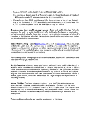 •   Engagement with and inclusion in relevant topical aggregators.
•   For example, a Google search of Techmeme.com for SplashCastMedia brings back
    1,400 results - made 15 appearances on the front page of Digg
•   Enjoyed more than 1,000 publishers register for an account at launch, we doubled
    that in our first month to 2,000 & doubled it again in our second month to more than
    4,000. SplashCast player loads are now approaching 5.5 million


Crowdsourced News aka News Aggregators – Tools such as Reddit, digg, Fark, etc.
represent the ability to spike visibility and traffic. Making the front page or earning the
highest amount of votes for these sites is an art – and a lot of missionary marketing. It’s
important to first develop a trustworthy reputation by submitting, promoting, and voting
stories not related to your company.


Social Bookmarking – Social bookmarking sites, such as del.icio.us , ma.gnolia, diigo,
and stumble upon, also offer a unique way of creating a resource center for reporters,
bloggers, and customers by saving key sites, reports, user experiences, or any relevant
information on the web to help place your company and its value proposition in clearer
perspective when compared to competitors.


Relevant tags allow other people to discover information, bookmark it on their own and
also read through your bookmarks.


Social Calendars – Nothing beats participation and relationship building like doing it in
real life! Social networks aren’t only limited to content, they also allow people to find and
share events related to their interests. Upcoming and eventful are great ways to reach
potential customers by introducing relevant events, by location, to people who may or
may not have discovered it on their own. Companies use these tools to invite people to
demos, open houses, webcasts, tradeshows, etc. Tags also play an important role in
attracting visibility.


Virtual Worlds – This is an interesting category unto itself. Many companies are
extending their presence into virtual worlds, with Second Life ranking as the most
popular of the bunch – but certainly not the only world to participate. This truly requires
participation prior to any form of marketing, as these worlds have a unique culture that
requires experience – the kind of experience only possible through residence and
participation.


To succeed in social media, we can’t be gatekeepers or handlers.
 