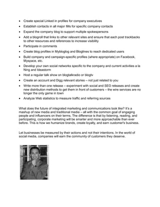 •   Create special Linked in profiles for company executives
•   Establish contacts in all major IMs for specific company contacts
•   Expand the company blog to support multiple spokespersons
•   Add a blogroll that links to other relevant sites and ensure that each post trackbacks
    to other resources and references to increase visibility
•   Participate in comments
•   Create blog profiles in Mybloglog and Bloglines to reach dedicated users
•   Build company and campaign-specific profiles (where appropriate) on Facebook,
    Myspace, etc.
•   Develop your own social networks specific to the company and current activities a la
    Ning and Ideastorm
•   Host a regular talk show on blogtalkradio or blogtv
•   Create an account and Digg relevant stories – not just related to you
•   Write more than one release – experiment with social and SEO releases and create
    new distribution methods to get them in front of customers – the wire services are no
    longer the only game in town
•   Analyze Web statistics to measure traffic and referring sources


What does the future of integrated marketing and communications look like? It’s a
mashup of new media and traditional media – all with the common goal of engaging
people and influencers on their terms. The difference is that by listening, reading, and
participating, corporate marketing will be smarter and more approachable than ever
before. This is how we humanize brands, create loyalty, and earn customer's business.


Let businesses be measured by their actions and not their intentions. In the world of
social media, companies will earn the community of customers they deserve.
 