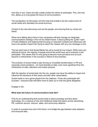 how they in turn, share and also create content for others to participate. This, and only
this, allows us to truly grasp the future of communications.


The socialization of information and the tools that enable it are the undercurrent of
social media and ultimately the social economy.


Content is the new democracy and we the people, are ensuring that our voices are
heard.


What we’re talking about here is how companies will best manage an integrated
communications strategy in the not too distant future. It about putting the “public” back
in Public Relations and realizing that focusing on important markets and influencers will
have a far greater impact than trying to reach the masses with any one message or tool.


The key point here is that Social Media has yet to reveal its true impact. While many are
defining its future, the majority of people around the world have yet to embrace it and
participate. This means that it’s only going to become more pervasive and as such,
become a critical factor in the success or failure of any business.


The evolution of social media is also forcing an incredible transformation in PR and
corporate communications – its most dramatic to date; even more significant than the
introduction of radio, television and motion pictures.


With the injection of social tools into the mix, people now have the ability to impact and
influence the decisions of their peers and also other newsmakers.
Social media is not a game played from the sidelines. Those who participate will
succeed – everyone else will either have to catch up or miss the game altogether.


Engage or die.


What does the future of communications look like?


First it’s an understanding that social media is about sociology and less about
technology. It’s a mashup of new and traditional media that spans across advertising,
PR, customer service, marcom, sales, and community relations.


In order to succeed now and in the future, is to bridge the gap between early adopters
and everyone else.
 