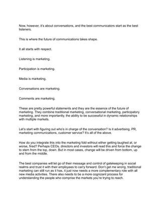 Now, however, it’s about conversations, and the best communicators start as the best
listeners.


This is where the future of communications takes shape.


It all starts with respect.


Listening is marketing.


Participation is marketing.


Media is marketing.


Conversations are marketing.


Comments are marketing.


These are pretty powerful statements and they are the essence of the future of
marketing. They combine traditional marketing, conversational marketing, participatory
marketing, and more importantly, the ability to be successful in dynamic relationships
with multiple markets.


Let’s start with figuring out who’s in charge of the conversation? Is it advertising, PR,
marketing communications, customer service? It’s all of the above.


How do you integrate this into the marketing fold without either getting laughed at, or
worse, fired? Perhaps CEOs, directors and investors will read this and force the change
to stem from the top, down. But in most cases, change will be driven from bottom, up
and from the middle.


The best companies will let go of their message and control of gatekeeping in social
realms and trust it with their employees to carry forward. Don’t get me wrong, traditional
marketing can still run as it has, it just now needs a more complementary role with all
new media activities. There also needs to be a more cognizant process for
understanding the people who comprise the markets you’re trying to reach.
 