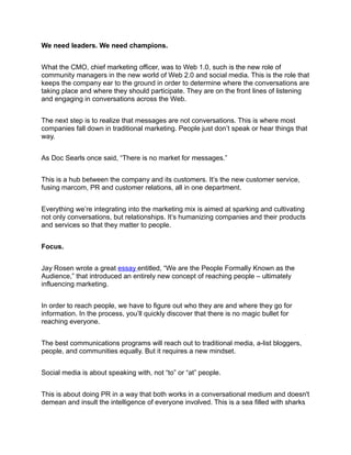 We need leaders. We need champions.


What the CMO, chief marketing officer, was to Web 1.0, such is the new role of
community managers in the new world of Web 2.0 and social media. This is the role that
keeps the company ear to the ground in order to determine where the conversations are
taking place and where they should participate. They are on the front lines of listening
and engaging in conversations across the Web.


The next step is to realize that messages are not conversations. This is where most
companies fall down in traditional marketing. People just don’t speak or hear things that
way.


As Doc Searls once said, “There is no market for messages.”


This is a hub between the company and its customers. It’s the new customer service,
fusing marcom, PR and customer relations, all in one department.


Everything we’re integrating into the marketing mix is aimed at sparking and cultivating
not only conversations, but relationships. It’s humanizing companies and their products
and services so that they matter to people.


Focus.


Jay Rosen wrote a great essay entitled, “We are the People Formally Known as the
Audience,” that introduced an entirely new concept of reaching people – ultimately
influencing marketing.


In order to reach people, we have to figure out who they are and where they go for
information. In the process, you’ll quickly discover that there is no magic bullet for
reaching everyone.


The best communications programs will reach out to traditional media, a-list bloggers,
people, and communities equally. But it requires a new mindset.


Social media is about speaking with, not “to” or “at” people.


This is about doing PR in a way that both works in a conversational medium and doesn't
demean and insult the intelligence of everyone involved. This is a sea filled with sharks
 