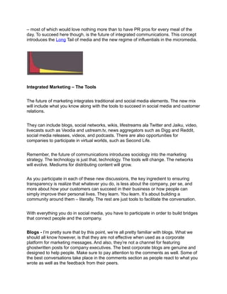 – most of which would love nothing more than to have PR pros for every meal of the
day. To succeed here though, is the future of integrated communications. This concept
introduces the Long Tail of media and the new regime of influentials in the micromedia.




Integrated Marketing – The Tools


The future of marketing integrates traditional and social media elements. The new mix
will include what you know along with the tools to succeed in social media and customer
relations.


They can include blogs, social networks, wikis, lifestreams ala Twitter and Jaiku, video,
livecasts such as Veodia and ustream.tv, news aggregators such as Digg and Reddit,
social media releases, videos, and podcasts. There are also opportunities for
companies to participate in virtual worlds, such as Second Life.


Remember, the future of communications introduces sociology into the marketing
strategy. The technology is just that, technology. The tools will change. The networks
will evolve. Mediums for distributing content will grow.


As you participate in each of these new discussions, the key ingredient to ensuring
transparency is realize that whatever you do, is less about the company, per se, and
more about how your customers can succeed in their business or how people can
simply improve their personal lives. They learn. You learn. It’s about building a
community around them – literally. The rest are just tools to facilitate the conversation.


With everything you do in social media, you have to participate in order to build bridges
that connect people and the company.


Blogs - I’m pretty sure that by this point, we’re all pretty familiar with blogs. What we
should all know however, is that they are not effective when used as a corporate
platform for marketing messages. And also, they’re not a channel for featuring
ghostwritten posts for company executives. The best corporate blogs are genuine and
designed to help people. Make sure to pay attention to the comments as well. Some of
the best conversations take place in the comments section as people react to what you
wrote as well as the feedback from their peers.
 