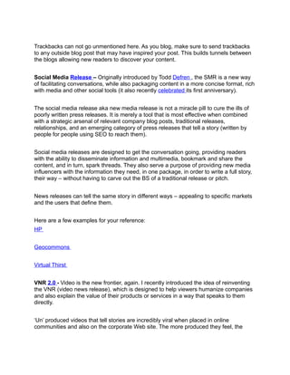 Trackbacks can not go unmentioned here. As you blog, make sure to send trackbacks
to any outside blog post that may have inspired your post. This builds tunnels between
the blogs allowing new readers to discover your content.


Social Media Release – Originally introduced by Todd Defren , the SMR is a new way
of facilitating conversations, while also packaging content in a more concise format, rich
with media and other social tools (it also recently celebrated its first anniversary).


The social media release aka new media release is not a miracle pill to cure the ills of
poorly written press releases. It is merely a tool that is most effective when combined
with a strategic arsenal of relevant company blog posts, traditional releases,
relationships, and an emerging category of press releases that tell a story (written by
people for people using SEO to reach them).


Social media releases are designed to get the conversation going, providing readers
with the ability to disseminate information and multimedia, bookmark and share the
content, and in turn, spark threads. They also serve a purpose of providing new media
influencers with the information they need, in one package, in order to write a full story,
their way – without having to carve out the BS of a traditional release or pitch.


News releases can tell the same story in different ways – appealing to specific markets
and the users that define them.


Here are a few examples for your reference:
HP


Geocommons


Virtual Thirst


VNR 2.0 - Video is the new frontier, again. I recently introduced the idea of reinventing
the VNR (video news release), which is designed to help viewers humanize companies
and also explain the value of their products or services in a way that speaks to them
directly.


‘Un’ produced videos that tell stories are incredibly viral when placed in online
communities and also on the corporate Web site. The more produced they feel, the
 