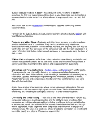But just because you build it, doesn’t mean they will come. You have to start by
recruiting. Go find your customers and bring them to you. Also make sure to maintain a
presence in other social networks – where relevant – so your customers can also find
you.


Also take a look at Dell’s Ideastorm for mashingup a digg-like community around
customer ideas.


For more on the subject, take a look at Jeremy Toeman’s smart and useful post on DIY
Viral Marketing Activities.


Podcasts and Video Blogs – Podcasts and video blogs are easy to produce and can
provide a world of value to customers. They can focus on company milestones,
executive interviews, customer success stories, how to’s, and anything else that may be
worthy. Not only can they be hosted on the company’s web site, they can be placed in a
variety of content distribution networks such as itunes, to reach people using the tools of
their choice.


Wikis – Wikis are important to facilitate collaboration in a more friendly, socially-focused
content management system. It’s not just about teams and document management. It
can now provide a forum for inviting content and suggestions from customers.


Microblogs and Flow Applications – Twitter , Jaiku , and tumblr aren’t just for geeks.
They represent a new channel for listening to customers and also sharing new
information with them. Often referred to as microblogs, these new tools are designed to
share short updates, whether you’re publishing new information, content, or media.
People “add” people and companies as friends when they want to learn or stay up to
date with their activities.


Again, these are just a few examples where conversations are taking place. Not one
represents a collective community for your customer-base. You have to understand
where they are, what they’re looking for, and why – in order to reaching them.


Livecasting and video casting – There was a time when only the elite or Fortune 500
companies had access to video production and the ability to mass broadcast. Now
companies are building networks and the tools that enable you to broadcast video live
or as episodes, which can facilitate 24/7 or episodic livecasts on the Web and through
mobile appliances. Video segments allow companies and customers to engage in a
whole new way. All it takes is a notebook, a fixed broadband connection (or even EVDO
for mobile casts), and either a Web cam or a camcorder.
 