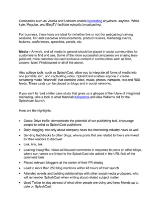 Companies such as Veodia and Ustream enable livecasting anywhere, anytime. While
kyte, Mogulus, and BlogTV facilitate episodic broadcasting.


For business, these tools are ideal for (whether live or not) for webcasting training
sessions, HR and executive announcements, product reviews, marketing events,
lectures, conferences, speeches, panels, etc.


Media – Artwork, and all media in general should be placed in social communities for
customers to find and use. Some of the more successful companies are sharing less-
polished, more customer-focused exclusive content in communities such as fickr,
zooomr, Izimi, Photobucket or all of the above.


Also collage tools, such as SplashCast, allow you to integrate all forms of media into
one portable, rich, and captivating video. SplashCast enables anyone to create
streaming media 'channels' that combine video, music, photos, narration, text and RSS
feeds. These casts can be placed on blogs and in social networks.


If you want to read a killer case study that gives us a glimpse of the future of integrated
marketing, take a look at what Marshall Kirkpatrick and Alex Williams did for the
Splashcast launch.


Here are the highlights:


•   Goals: Drive traffic, demonstrate the potential of our publishing tool, encourage
    people to enlist as SplashCast publishers
•   Daily blogging, not only about company news but interesting industry news as well
•   Sending trackbacks to other blogs, where posts that are related to theirs are linked
    for their readers to discover
•   Link, link, link
•   Leaving thoughtful, value-ad-focused comments in response to posts on other blogs,
    where our names are linked to the SplashCast site added in the URL field of the
    comment form
•   Placed relevant bloggers at the center of their PR strateg
•   Lead to more than 250 blog mentions within 48 hours of their launch
•   Attended events and building relationships with other social media producers, who
    will remember SplashCast when writing about related subject matter
•   Used Twitter to stay abreast of what other people are doing and keep friends up to
    date on SplashCast
 