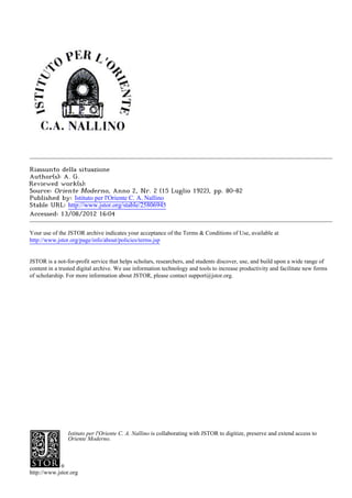 Riassunto della situazione
Author(s): A. G.
Reviewed work(s):
Source: Oriente Moderno, Anno 2, Nr. 2 (15 Luglio 1922), pp. 80-82
Published by: Istituto per l'Oriente C. A. Nallino
Stable URL: http://www.jstor.org/stable/25806945 .
Accessed: 13/08/2012 16:04

Your use of the JSTOR archive indicates your acceptance of the Terms & Conditions of Use, available at .
http://www.jstor.org/page/info/about/policies/terms.jsp

.
JSTOR is a not-for-profit service that helps scholars, researchers, and students discover, use, and build upon a wide range of
content in a trusted digital archive. We use information technology and tools to increase productivity and facilitate new forms
of scholarship. For more information about JSTOR, please contact support@jstor.org.

.




                Istituto per l'Oriente C. A. Nallino is collaborating with JSTOR to digitize, preserve and extend access to
                Oriente Moderno.




http://www.jstor.org
 