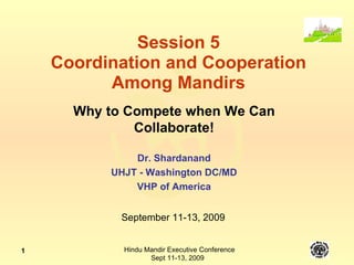 Session 5 Coordination and Cooperation Among Mandirs Why to Compete when We Can Collaborate! Dr. Shardanand UHJT - Washington DC/MD VHP of America September 11-13, 2009 