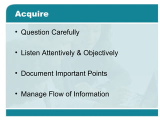 Acquire
• Question Carefully
• Listen Attentively & Objectively
• Document Important Points
• Manage Flow of Information
 