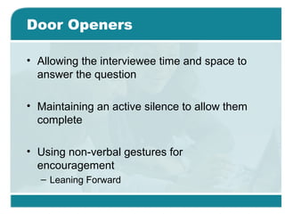Door Openers
• Allowing the interviewee time and space to
answer the question
• Maintaining an active silence to allow them
complete
• Using non-verbal gestures for
encouragement
– Leaning Forward
 
