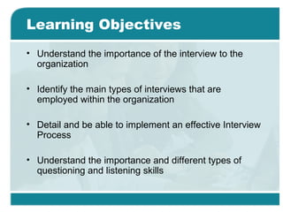 Learning Objectives
• Understand the importance of the interview to the
organization
• Identify the main types of interviews that are
employed within the organization
• Detail and be able to implement an effective Interview
Process
• Understand the importance and different types of
questioning and listening skills
 