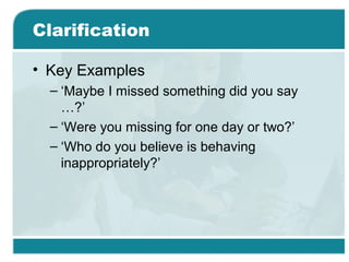 Clarification
• Key Examples
– ‘Maybe I missed something did you say
…?’
– ‘Were you missing for one day or two?’
– ‘Who do you believe is behaving
inappropriately?’
 