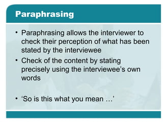 Paraphrasing
• Paraphrasing allows the interviewer to
check their perception of what has been
stated by the interviewee
• Check of the content by stating
precisely using the interviewee’s own
words
• ‘So is this what you mean …’
 