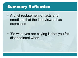 Summary Reflection
• A brief restatement of facts and
emotions that the interviewee has
expressed
• ‘So what you are saying is that you felt
disappointed when …’
 