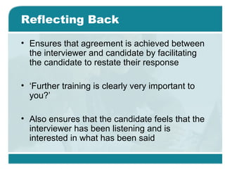 Reflecting Back
• Ensures that agreement is achieved between
the interviewer and candidate by facilitating
the candidate to restate their response
• ‘Further training is clearly very important to
you?’
• Also ensures that the candidate feels that the
interviewer has been listening and is
interested in what has been said
 