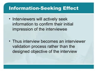 Information-Seeking Effect
• Interviewers will actively seek
information to confirm their initial
impression of the interviewee
• Thus interview becomes an interviewer
validation process rather than the
designed objective of the interview
 