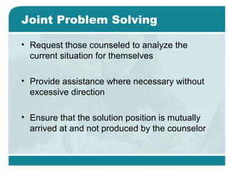 Joint Problem Solving
• Request those counseled to analyze the
current situation for themselves
• Provide assistance where necessary without
excessive direction
• Ensure that the solution position is mutually
arrived at and not produced by the counselor
 