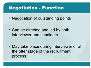 Negotiation - Function
• Negotiation of outstanding points
• Can be directed and led by both
interviewer and candidate
• May take place during interviewer or at
the offer stage of the recruitment
process
 