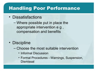 Handling Poor Performance
• Dissatisfactions
– Where possible put in place the
appropriate intervention e g ,
compensation and benefits
• Discipline
– Choose the most suitable intervention
• Informal Discussion
• Formal Procedures - Warnings, Suspension,
Dismissal
 