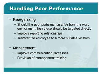 Handling Poor Performance
• Reorganizing
– Should the poor performance arise from the work
environment then these should be targeted directly
– Improve reporting relationships
– Transfer the employee to a more suitable location
• Management
– Improve communication processes
– Provision of management training
 