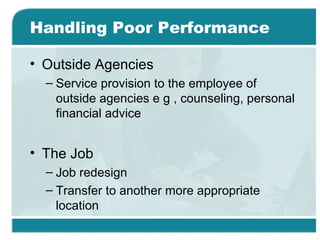 Handling Poor Performance
• Outside Agencies
– Service provision to the employee of
outside agencies e g , counseling, personal
financial advice
• The Job
– Job redesign
– Transfer to another more appropriate
location
 