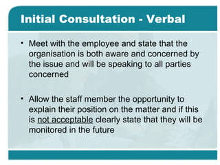 Initial Consultation - Verbal
• Meet with the employee and state that the
organisation is both aware and concerned by
the issue and will be speaking to all parties
concerned
• Allow the staff member the opportunity to
explain their position on the matter and if this
is not acceptable clearly state that they will be
monitored in the future
 