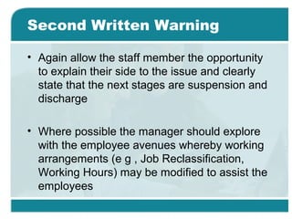 Second Written Warning
• Again allow the staff member the opportunity
to explain their side to the issue and clearly
state that the next stages are suspension and
discharge
• Where possible the manager should explore
with the employee avenues whereby working
arrangements (e g , Job Reclassification,
Working Hours) may be modified to assist the
employees
 