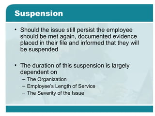 Suspension
• Should the issue still persist the employee
should be met again, documented evidence
placed in their file and informed that they will
be suspended
• The duration of this suspension is largely
dependent on
– The Organization
– Employee’s Length of Service
– The Severity of the Issue
 