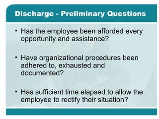 Discharge - Preliminary Questions
• Has the employee been afforded every
opportunity and assistance?
• Have organizational procedures been
adhered to, exhausted and
documented?
• Has sufficient time elapsed to allow the
employee to rectify their situation?
 
