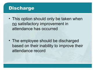 Discharge
• This option should only be taken when
no satisfactory improvement in
attendance has occurred
• The employee should be discharged
based on their inability to improve their
attendance record
 