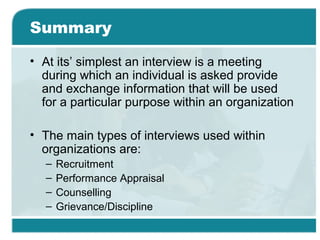 Summary
• At its’ simplest an interview is a meeting
during which an individual is asked provide
and exchange information that will be used
for a particular purpose within an organization
• The main types of interviews used within
organizations are:
– Recruitment
– Performance Appraisal
– Counselling
– Grievance/Discipline
 