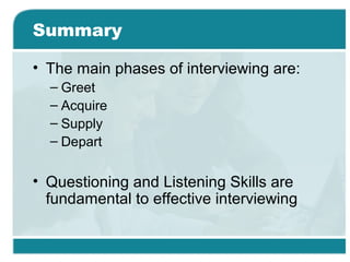 Summary
• The main phases of interviewing are:
– Greet
– Acquire
– Supply
– Depart
• Questioning and Listening Skills are
fundamental to effective interviewing
 