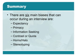 Summary
• There are six main biases that can
occur during an interview are:
– Expectancy
– Primacy
– Information Seeking
– Contrast or Quota
– Horns/Halo
– Stereotyping
 