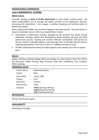 Page 2 of 3
PROFESSIONAL EXPERIENCE
JAMIA MADINATUL ULOOM
2014TO DATE
Currently, working as Head of Arabic Department in Jamia Arabia madinat-uloom . My
board responsibilities are to manage the overall activities of the department. Besides,
overseeing the department, I also engage in syllabus designing and teaching Arabic to
diversified students.
While working with JAMIA was primarily engaged in teaching Islamiat, fiqh and Tafseer-e-
Quran to Secondary classes. Other key responsibilities include:
 Participated in professional activities designed by the principal that mainly include
workshops, trainings, professional development, grade reporting, planning and other
professional pursuits. Develop and maintain effective relationships with parents to
discuss student’s individual progress and encourage them to develop student’s interest
regarding participation in the class as well as in JAMIA community at large.
 Provides individualized tracking of student progress and reporting the same on regular
basis.
SKILLS
Scholar, Effective marking strategy, Work one evening on a team project, Read The Craft of
the Classroom. Model learning, Blog, Punctual, Know basic networking, Train someone,
Public speaking..
PERSONAL DATA
Father’s Name : Muhammad Moosa
Gender : Male
Date of Birth : may 22, 1988
Religion : Islam
Nationality : Pakistani
Marital Status : Single
Language : Arabic (Speaking, Writing)
English (Speaking, Writing)
Urdu (Speaking, Writing)
REFERENCES
Will be furnished on request
AVAILABILITY
Immediately Available
 