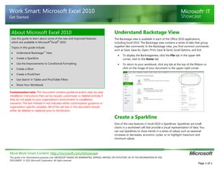More Work Smart Content: http://microsoft.com/itshowcase
This guide is for informational purposes only. MICROSOFT MAKES NO WARRANTIES, EXPRESS, IMPLIED, OR STATUTORY, AS TO THE INFORMATION IN THIS
DOCUMENT. © 2012 Microsoft Corporation. All rights reserved.
Page 1 of 1
Work Smart: Microsoft Excel 2010
Get Started
About Microsoft Excel 2010
Use this guide to learn about some of the new and improved features
which are available in Microsoft
®
Excel
®
2010.
Topics in this guide include:
Understand Backstage™
View
Create a Sparkline
Use the Improvements to Conditional Formatting
Create a Slicer
Create a PivotChart
Use Search in Tables and PivotTable Filters
Share Your Workbook
Customization note: This document contains guidance and/or step-by-step
installation instructions that can be reused, customized, or deleted entirely if
they do not apply to your organization’s environment or installation
scenarios. The text marked in red indicates either customization guidance or
organization-specific variables. All of the red text in this document should
either be deleted or replaced prior to distribution.
Understand Backstage View
The Backstage view is available in each of the Office 2010 applications,
including Excel 2010. The Backstage view contains a series of tabs that group
together like commands. In the Backstage view, you find common commands
such as Save, Save As, Open, Print, Save & Send, Excel Options, and Exit.
• To display the Backstageview, click the File tab in the upper-left
corner, next to the Home tab.
• To return to your workbook, click any tab at the top of the Ribbon or
click on the image of your document in the upper-right corner.
Create a Sparkline
One of the new features in Excel 2010 is Sparklines. Sparklines are small
charts in a worksheet cell that provide a visual representation of data. You
can use Sparklines to show trends in a series of values such as seasonal
increases or decreases, economic cycles, or to highlight maximum and
minimum values.
 