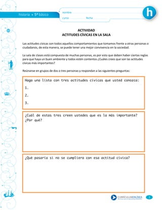 1
ACTIVIDAD
ACTITUDES CÍVICAS EN LA SALA
Las actitudes cívicas son todos aquellos comportamientos que tomamos frente a otras personas o
ciudadanos, de esta manera, se puede tener una mejor convivencia en la sociedad.
La sala de clases está compuesta de muchas personas, es por esto que deben haber ciertas reglas
para que haya un buen ambiente y todos estén contentos ¿Cuáles crees que son las actitudes
cívicas más importantes?
Reúnanse en grupos de dos o tres personas y respondan a las siguientes preguntas:
Haga una lista con tres actitudes cívicas que usted conozca:
1.
2.
3.
¿Cuál de estas tres creen ustedes que es la más importante?
¿Por qué?
¿Qué pasaría si no se cumpliera con esa actitud cívica?
 