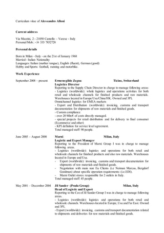 Curriculum vitae of Alessandro Alloni
Current address
Via Mazzini, 2 - 21050 Cantello – Varese - Italy
Personal Mob.: +39 335 7852728
Personal details
Born in Milan - Italy - on the 21st of January 1968
Married - Italian Nationality
Languages: Italian (mother tongue), English (fluent), German (good)
Hobby and Sports: football, running and motorbike.
Work Experience
September 2008 – present Ermenegildo Zegna: Ticino, Switzerland
Logistics Director
Reporting to the Supply Chain Director in charge to manage following areas:
- Logistics (worldwide): whole logistics and operations activities for both
retail and wholesale channels for finished products and raw materials.
Warehouses located in Europe/Usa/China/HK. Owned and 3PL
Omnichannel logistics for EMEA markets
- Export and Distribution (worldwide): invoicing, customs and transport
documentation for shipments of raw materials and finished goods.
- Custom compliance
- over 20 Mln/€ of costs directly managed.
- special projects for retail distribution and for delivery to final consumer
(Ecommerce and other)
- KPI definition for service level agreement.
Total managed staff: 90 people.
June 2005 – August 2008 Marni: Milan, Italy
Logistic and Export Manager
Reporting to the President of Marni Group I was in charge to manage
following areas.
- Logistics (worldwide): logistics and operations for both retail and
wholesale channels for finished products and also raw materials. Warehouses
located in Europe and Usa.
- Export (worldwide): invoicing, customs and transport documentation for
shipments of raw materials and finished goods.
- Negotiation with main non Eu Clients (i.e Neiman Marcus, Bergdorf
Goodman) about specific operation requirements: (i.e.EDI).
- Marni Outlet stores: responsible for 2 outlets in Italy.
Total managed staff: 45 people.
May 2001 – December 2004 Jil Sander (Prada Group): Milan, Italy
Head of Logistic and Export
Reporting to the Ceo of Jil Sander Group I was in charge to manage following
areas.
- Logistics (worldwide): logistics and operations for both retail and
wholesale channels. Warehouses located in Europe, Usa and Far East. Owned
and 3PL
- Export (worldwide): invoicing, customs and transport documentation related
to shipments and deliveries for raw materials and finished goods.
 