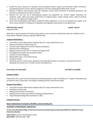 • Handle the entire spectrum of activities across providing facilities support and efficiently handle contractors,
housekeeping /pantry services, Record management and house-keeping/tea/coffee/water services.
• Maintain a flawless communication with the employees; ensure timely resolution of employee grievances and
harmonious working environment at all levels.
• Maintain the care and use of housekeeping supplies and equipment, etc. Perform regular inspections for
sanitation, order, safety and proper performance of assigned duties. Inspect storage rooms, utility & janitorial
closet, etc., for upkeep and supply control.
• Assure that Housekeeping staff follows established safety regulations in the use of equipment & supplies at all
times. Ensure activities in compliance of legislation and regulatory requirements in the department.
HNG Float Glass Limited Aug’09 – May’11
Company Profile:-
HNG Float is a group company for Somany Group which is into a container and Float Glass Business. Vadodara Unit is
producing for Float Glass having a capacity of 600 MT/Day.
Assistant HR & Admin:-
• Time office Function (Muster Roll, Employee Data, OT, Leaves, Absenteeism, Etc.)
• Statutory Compliance related to Pay roll.
• Contract Labour deployment and their statuary Compliance.
• Reimbursement of Allowance.
• Making Contract for GET, DET, ITI Trainees and regular Staff.
• Arranging Documentation for Disciplinary Action.
• Induction for New Employees.
• Making Offer Letter, CTC for New Joining.
• Joining Formalities.
• Assist the system of performance appraisal and continually develop as necessary, ensuring that annual
appraisals are carried out in a timely manner and followed up.
Primal Glass LTD. (Kosamba) Nov’2007 to Aug’2009
Company Profile:-
Primal Glass LTD is a part of Primal Group one of well-known group in India. Primal Glass is 2nd
Largest in Manufacturing
of Container Glass. Primal Glass is the largest in Making Cosmetic and Perfume bottles.
Assistant Time Office:-
• Time office Function (Muster Roll, Employee Data, OT, Leaves, Absenteeism, Etc.)
• Distribution of Salary Slip.
• Making Incentive data of Production
• Making and Issue Show case notice for Sleeping and Absenteeism.
• Single Handed Handling Shift and Problem in Shift.
Computer Literacy:-
Basic Fundamentals of Computers, MS Office, Internet Surfing, ETC.
ACADEMIC & PROFESSIONAL CREDENTIALSACADEMIC & PROFESSIONAL CREDENTIALS
B. Com From Narmada College of Science and Commerce (South Gujarat University), IRPM from Rajendra Prasad
University, Mumbai.
Father Name: Late Shri Jayendrabhai H. Shah
DateofBirth: 20th December, 1985
 