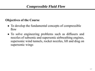Compressible Fluid Flow
Objectives of the Course
 To develop the fundamental concepts of compressible
ﬂow
 To solve engineering problems such as diffusers and
nozzles of subsonic and supersonic airbreathing engines,
supersonic wind tunnels, rocket nozzles, lift and drag on
supersonic wings
– p.1
 