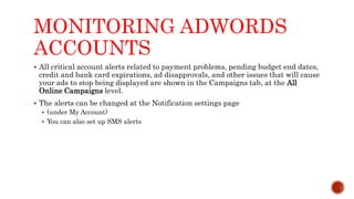 MONITORING ADWORDS
ACCOUNTS
 All critical account alerts related to payment problems, pending budget end dates,
credit and bank card expirations, ad disapprovals, and other issues that will cause
your ads to stop being displayed are shown in the Campaigns tab, at the All
Online Campaigns level.
 The alerts can be changed at the Notification settings page
 (under My Account)
 You can also set up SMS alerts
 