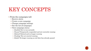 KEY CONCEPTS
 From the campaigns tab:
 Receive alerts
 Create a new campaign
 Change campaign settings
 See the list of campaigns
 View campaign status
 Enabled: Set to run normally
 Paused: Temporarily suspended and not currently running
 Deleted: Deleted and no longer running
 Pending: Not yet started running
 Ended: No longer running as end date has already passed
 