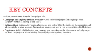 KEY CONCEPTS
Actions you can take from the Campaigns tab:
 Campaign and ad group creation workflow: Create new campaigns and ad groups with
the New+ button at the top of any table.
 In-line editing: Edit ads, keywords, placements and bids within the tables on the campaign and
ad group tabs in your account. Just position your cursor over a row to reveal the editable fields.
 Copy/move: A click of this button lets you copy and move keywords, placements and ad groups
between campaigns without leaving the campaign management interface.
 