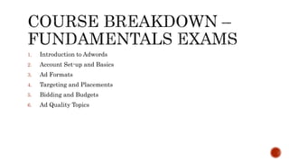 1. Introduction to Adwords
2. Account Set-up and Basics
3. Ad Formats
4. Targeting and Placements
5. Bidding and Budgets
6. Ad Quality Topics
 