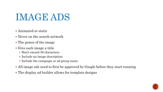 IMAGE ADS
 Animated or static
 Never on the search network
 The power of the image
 Give each image a title
 Don't exceed 50 characters
 Include an image description
 Include the campaign or ad group name
 All image ads need to first be approved by Google before they start running
 The display ad builder allows for template designs
 