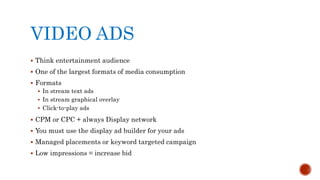 VIDEO ADS
 Think entertainment audience
 One of the largest formats of media consumption
 Formats
 In stream text ads
 In stream graphical overlay
 Click-to-play ads
 CPM or CPC + always Display network
 You must use the display ad builder for your ads
 Managed placements or keyword targeted campaign
 Low impressions = increase bid
 