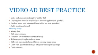 VIDEO AD BEST PRACTICE
 Video audiences are not captive (unlike TV)
 Display your message as quickly as possible (ppl drop off quickly)
 Be clear about your message (there might not be a web visit)
 Sight must equal sound
Opening image
 Money shot
 Rich sharp colours
 Include a few words to describe offering
 Tell users to click play to learn more
 Different placements have different opening image sizes
 Don’t turn your banner image into your video opening image
 Don’t cram text
 