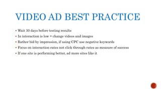 VIDEO AD BEST PRACTICE
 Wait 30 days before testing results
 In interaction is low = change videos and images
 Rather bid by impression, if using CPC use negative keywords
 Focus on interaction rates not click through rates as measure of success
 If one site is performing better, ad more sites like it
 