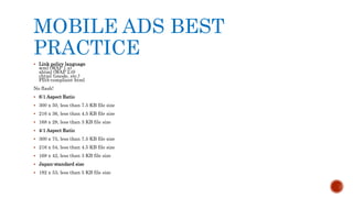 MOBILE ADS BEST
PRACTICE
 Link policy language
wml (WAP 1.x)
xhtml (WAP 2.0)
chtml (imode, etc.)
PDA-compliant html
No flash!
 6:1 Aspect Ratio
 300 x 50, less than 7.5 KB file size
 216 x 36, less than 4.5 KB file size
 168 x 28, less than 3 KB file size
 4:1 Aspect Ratio
 300 x 75, less than 7.5 KB file size
 216 x 54, less than 4.5 KB file size
 168 x 42, less than 3 KB file size
 Japan-standard size
 192 x 53, less than 5 KB file size
 
