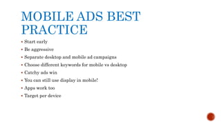 MOBILE ADS BEST
PRACTICE
 Start early
 Be aggressive
 Separate desktop and mobile ad campaigns
 Choose different keywords for mobile vs desktop
 Catchy ads win
 You can still use display in mobile!
 Apps work too
 Target per device
 